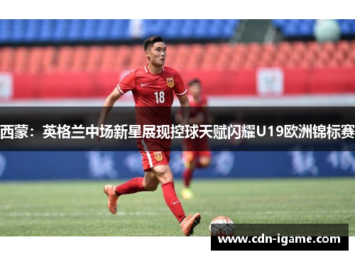西蒙：英格兰中场新星展现控球天赋闪耀U19欧洲锦标赛