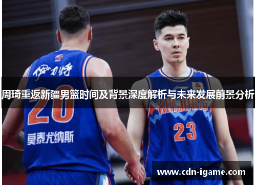周琦重返新疆男篮时间及背景深度解析与未来发展前景分析