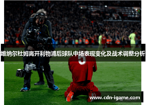 维纳尔杜姆离开利物浦后球队中场表现变化及战术调整分析