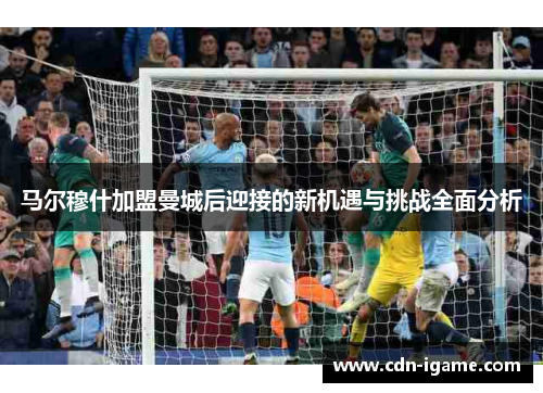 马尔穆什加盟曼城后迎接的新机遇与挑战全面分析