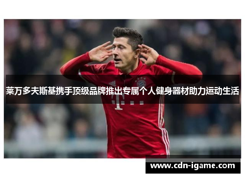 莱万多夫斯基携手顶级品牌推出专属个人健身器材助力运动生活