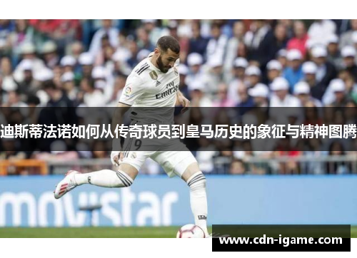 迪斯蒂法诺如何从传奇球员到皇马历史的象征与精神图腾