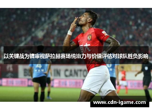 以关键战为镜审视萨拉赫赛场统治力与价值评估对球队胜负影响