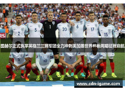 图赫尔正式执掌英格兰三狮军团全力冲刺美加墨世界杯新周期征程启航 图赫尔正式执掌英格兰三狮军团全力冲刺美加墨世界杯新周期征程启航