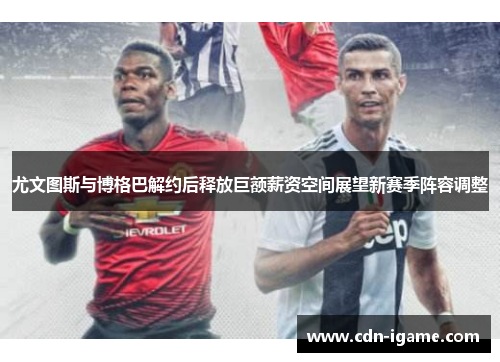 尤文图斯与博格巴解约后释放巨额薪资空间展望新赛季阵容调整