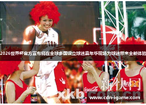 2026世界杯官方宣布将在全球多国设立球迷嘉年华现场为球迷带来全新体验