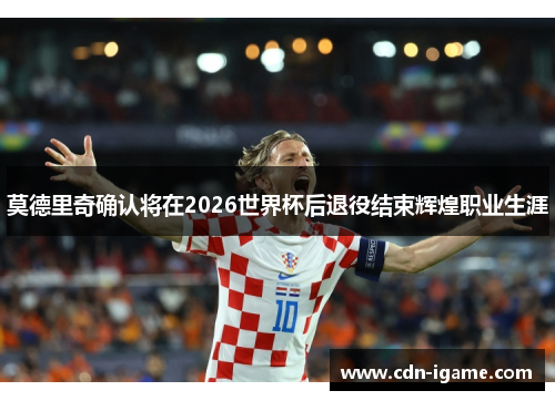 莫德里奇确认将在2026世界杯后退役结束辉煌职业生涯